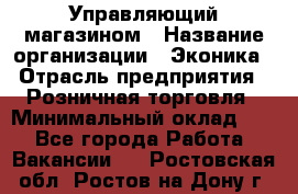 Управляющий магазином › Название организации ­ Эконика › Отрасль предприятия ­ Розничная торговля › Минимальный оклад ­ 1 - Все города Работа » Вакансии   . Ростовская обл.,Ростов-на-Дону г.